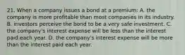 21. When a company issues a bond at a premium: A. the company is more profitable than most companies in its industry. B. investors perceive the bond to be a very safe investment. C. the company's interest expense will be less than the interest paid each year. D. the company's interest expense will be more than the interest paid each year.