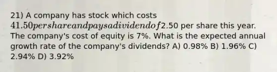 21) A company has stock which costs 41.50 per share and pays a dividend of2.50 per share this year. The company's cost of equity is 7%. What is the expected annual growth rate of the company's dividends? A) 0.98% B) 1.96% C) 2.94% D) 3.92%