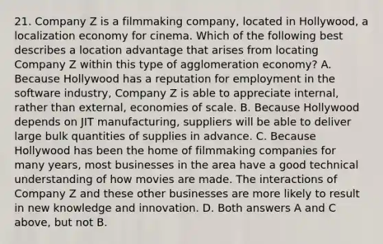 21. Company Z is a filmmaking company, located in Hollywood, a localization economy for cinema. Which of the following best describes a location advantage that arises from locating Company Z within this type of agglomeration economy? A. Because Hollywood has a reputation for employment in the software industry, Company Z is able to appreciate internal, rather than external, economies of scale. B. Because Hollywood depends on JIT manufacturing, suppliers will be able to deliver large bulk quantities of supplies in advance. C. Because Hollywood has been the home of filmmaking companies for many years, most businesses in the area have a good technical understanding of how movies are made. The interactions of Company Z and these other businesses are more likely to result in new knowledge and innovation. D. Both answers A and C above, but not B.