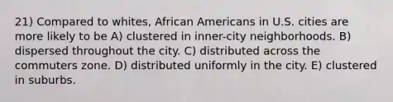 21) Compared to whites, African Americans in U.S. cities are more likely to be A) clustered in inner-city neighborhoods. B) dispersed throughout the city. C) distributed across the commuters zone. D) distributed uniformly in the city. E) clustered in suburbs.