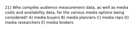 21) Who compiles audience measurement data, as well as media costs and availability data, for the various media options being considered? A) media buyers B) media planners C) media reps D) media researchers E) media brokers