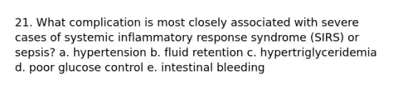 21. What complication is most closely associated with severe cases of systemic inflammatory response syndrome (SIRS) or sepsis? a. hypertension b. fluid retention c. hypertriglyceridemia d. poor glucose control e. intestinal bleeding