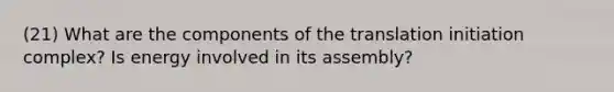 (21) What are the components of the translation initiation complex? Is energy involved in its assembly?