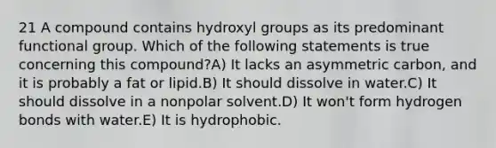 21 A compound contains hydroxyl groups as its predominant functional group. Which of the following statements is true concerning this compound?A) It lacks an asymmetric carbon, and it is probably a fat or lipid.B) It should dissolve in water.C) It should dissolve in a nonpolar solvent.D) It won't form hydrogen bonds with water.E) It is hydrophobic.