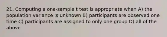 21. Computing a one-sample t test is appropriate when A) the population variance is unknown B) participants are observed one time C) participants are assigned to only one group D) all of the above