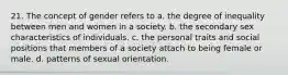 21. The concept of gender refers to a. the degree of inequality between men and women in a society. b. the secondary sex characteristics of individuals. c. the personal traits and social positions that members of a society attach to being female or male. d. patterns of sexual orientation.