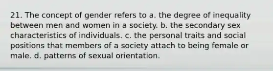 21. The concept of gender refers to a. the degree of inequality between men and women in a society. b. the secondary sex characteristics of individuals. c. the personal traits and social positions that members of a society attach to being female or male. d. patterns of sexual orientation.