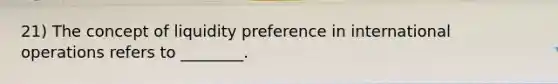 21) The concept of liquidity preference in international operations refers to ________.