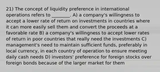 21) The concept of liquidity preference in international operations refers to ________. A) a company's willingness to accept a lower rate of return on investments in countries where it can more easily sell them and convert the proceeds at a favorable rate B) a company's willingness to accept lower rates of return in poor countries that really need the investments C) management's need to maintain sufficient funds, preferably in local currency, in each country of operation to ensure meeting daily cash needs D) investors' preference for foreign stocks over foreign bonds because of the larger market for them