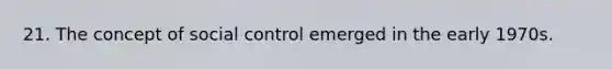 21. The concept of social control emerged in the early 1970s.