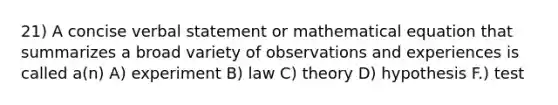 21) A concise verbal statement or mathematical equation that summarizes a broad variety of observations and experiences is called a(n) A) experiment B) law C) theory D) hypothesis F.) test