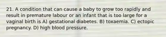 21. A condition that can cause a baby to grow too rapidly and result in premature labour or an infant that is too large for a vaginal birth is A) gestational diabetes. B) toxaemia. C) ectopic pregnancy. D) high blood pressure.