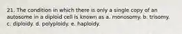 21. The condition in which there is only a single copy of an autosome in a diploid cell is known as a. monosomy. b. trisomy. c. diploidy. d. polyploidy. e. haploidy.