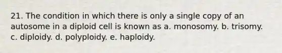 21. The condition in which there is only a single copy of an autosome in a diploid cell is known as a. monosomy. b. trisomy. c. diploidy. d. polyploidy. e. haploidy.