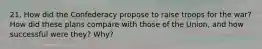 21. How did the Confederacy propose to raise troops for the war? How did these plans compare with those of the Union, and how successful were they? Why?