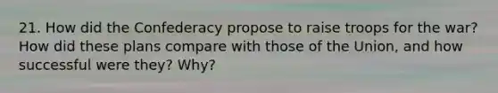 21. How did the Confederacy propose to raise troops for the war? How did these plans compare with those of the Union, and how successful were they? Why?