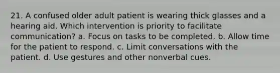 21. A confused older adult patient is wearing thick glasses and a hearing aid. Which intervention is priority to facilitate communication? a. Focus on tasks to be completed. b. Allow time for the patient to respond. c. Limit conversations with the patient. d. Use gestures and other nonverbal cues.