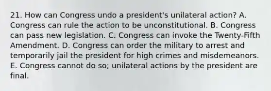 21. How can Congress undo a president's unilateral action? A. Congress can rule the action to be unconstitutional. B. Congress can pass new legislation. C. Congress can invoke the Twenty-Fifth Amendment. D. Congress can order the military to arrest and temporarily jail the president for high crimes and misdemeanors. E. Congress cannot do so; unilateral actions by the president are final.