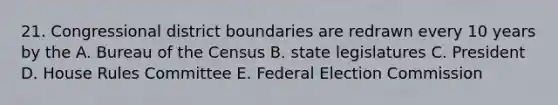 21. Congressional district boundaries are redrawn every 10 years by the A. Bureau of the Census B. state legislatures C. President D. House Rules Committee E. Federal Election Commission