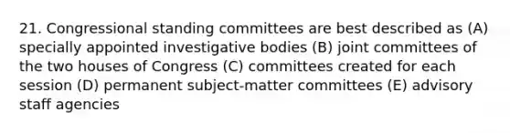 21. Congressional standing committees are best described as (A) specially appointed investigative bodies (B) joint committees of the two houses of Congress (C) committees created for each session (D) permanent subject-matter committees (E) advisory staff agencies