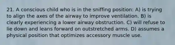 21. A conscious child who is in the sniffing position: A) is trying to align the axes of the airway to improve ventilation. B) is clearly experiencing a lower airway obstruction. C) will refuse to lie down and leans forward on outstretched arms. D) assumes a physical position that optimizes accessory muscle use.