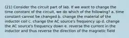 (21) Consider the circuit part of lab. If we want to change the time constant of the circuit, we do which of the following? a. time constant cannot be changed b. change the material of the inductor coil c. change the AC source's frequency up d. change the AC source's frequency down e. reverse the current in the inductor and thus reverse the direction of the magnetic field