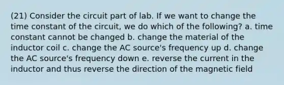 (21) Consider the circuit part of lab. If we want to change the time constant of the circuit, we do which of the following? a. time constant cannot be changed b. change the material of the inductor coil c. change the AC source's frequency up d. change the AC source's frequency down e. reverse the current in the inductor and thus reverse the direction of the magnetic field