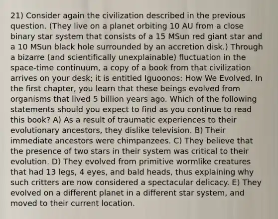 21) Consider again the civilization described in the previous question. (They live on a planet orbiting 10 AU from a close binary star system that consists of a 15 MSun red giant star and a 10 MSun black hole surrounded by an accretion disk.) Through a bizarre (and scientifically unexplainable) fluctuation in the space-time continuum, a copy of a book from that civilization arrives on your desk; it is entitled Iguoonos: How We Evolved. In the first chapter, you learn that these beings evolved from organisms that lived 5 billion years ago. Which of the following statements should you expect to find as you continue to read this book? A) As a result of traumatic experiences to their evolutionary ancestors, they dislike television. B) Their immediate ancestors were chimpanzees. C) They believe that the presence of two stars in their system was critical to their evolution. D) They evolved from primitive wormlike creatures that had 13 legs, 4 eyes, and bald heads, thus explaining why such critters are now considered a spectacular delicacy. E) They evolved on a different planet in a different star system, and moved to their current location.