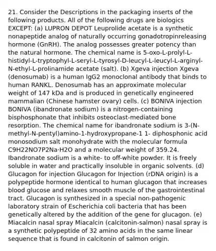 21. Consider the Descriptions in the packaging inserts of the following products. All of the following drugs are biologics EXCEPT: (a) LUPRON DEPOT Leuprolide acetate is a synthetic nonapeptide analog of naturally occurring gonadotropinreleasing hormone (GnRH). The analog possesses greater potency than the natural hormone. The chemical name is 5-oxo-L-prolyl-L-histidyl-L-tryptophyl-L-seryl-L-tyrosyl-D-leucyl-L-leucyl-L-arginyl-N-ethyl-L-prolinamide acetate (salt). (b) Xgeva injection Xgeva (denosumab) is a human IgG2 monoclonal antibody that binds to human RANKL. Denosumab has an approximate molecular weight of 147 kDa and is produced in genetically engineered mammalian (Chinese hamster ovary) cells. (c) BONIVA injection BONIVA (ibandronate sodium) is a nitrogen-containing bisphosphonate that inhibits osteoclast-mediated bone resorption. The chemical name for ibandronate sodium is 3-(N-methyl-N-pentyl)amino-1-hydroxypropane-1 1- diphosphonic acid monosodium salt monohydrate with the molecular formula C9H22NO7P2Na⋅H2O and a molecular weight of 359.24. Ibandronate sodium is a white- to off-white powder. It is freely soluble in water and practically insoluble in organic solvents. (d) Glucagon for injection Glucagon for Injection (rDNA origin) is a polypeptide hormone identical to human glucagon that increases blood glucose and relaxes smooth muscle of the gastrointestinal tract. Glucagon is synthesized in a special non-pathogenic laboratory strain of Escherichia coli bacteria that has been genetically altered by the addition of the gene for glucagon. (e) Miacalcin nasal spray Miacalcin (calcitonin-salmon) nasal spray is a synthetic polypeptide of 32 amino acids in the same linear sequence that is found in calcitonin of salmon origin.