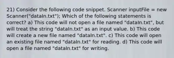 21) Consider the following code snippet. Scanner inputFile = new Scanner("dataIn.txt"); Which of the following statements is correct? a) This code will not open a file named "dataIn.txt", but will treat the string "dataIn.txt" as an input value. b) This code will create a new file named "dataIn.txt". c) This code will open an existing file named "dataIn.txt" for reading. d) This code will open a file named "dataIn.txt" for writing.