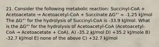 21. Consider the following metabolic reaction: Succinyl-CoA + Acetoacetate → Acetoacetyl-CoA + Succinate ΔG°' = -1.25 kJ/mol The ΔG°' for the hydrolysis of Succinyl-CoA is -33.9 kJ/mol. What is the ΔG°' for the hydrolysis of Acetoacetyl-CoA (Acetoacetyl-CoA → Acetoacetate + CoA). A) -35.2 kJ/mol D) +35.2 kJ/mole B) -32.7 kJ/mol E) none of the above C) +32.7 kJ/mol