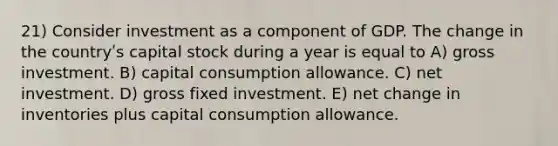 21) Consider investment as a component of GDP. The change in the countryʹs capital stock during a year is equal to A) gross investment. B) capital consumption allowance. C) net investment. D) gross fixed investment. E) net change in inventories plus capital consumption allowance.