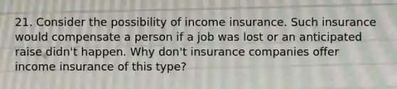 21. Consider the possibility of income insurance. Such insurance would compensate a person if a job was lost or an anticipated raise didn't happen. Why don't insurance companies offer income insurance of this type?