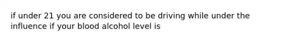 if under 21 you are considered to be driving while under the influence if your blood alcohol level is