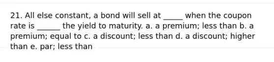 21. All else constant, a bond will sell at _____ when the coupon rate is ______ the yield to maturity. a. a premium; less than b. a premium; equal to c. a discount; less than d. a discount; higher than e. par; less than