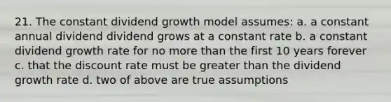 21. The constant dividend growth model assumes: a. a constant annual dividend dividend grows at a constant rate b. a constant dividend growth rate for no more than the first 10 years forever c. that the discount rate must be greater than the dividend growth rate d. two of above are true assumptions