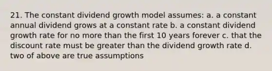 21. The constant dividend growth model assumes: a. a constant annual dividend grows at a constant rate b. a constant dividend growth rate for no more than the first 10 years forever c. that the discount rate must be greater than the dividend growth rate d. two of above are true assumptions