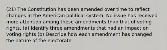 (21) The Constitution has been amended over time to reflect changes in the American political system. No issue has received more attention among these amendments than that of voting rights. (a) Identify three amendments that had an impact on voting rights (b) Describe how each amendment has changed the nature of the electorate