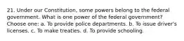 21. Under our Constitution, some powers belong to the federal government. What is one power of the federal government? Choose one: a. To provide police departments. b. To issue driver's licenses. c. To make treaties. d. To provide schooling.