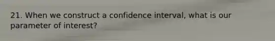 21. When we construct a confidence interval, what is our parameter of interest?