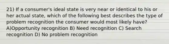 21) If a consumer's ideal state is very near or identical to his or her actual state, which of the following best describes the type of problem recognition the consumer would most likely have? A)Opportunity recognition B) Need recognition C) Search recognition D) No problem recognition