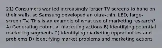 21) Consumers wanted increasingly larger TV screens to hang on their walls, so Samsung developed an ultra-thin, LED, large-screen TV. This is an example of what use of marketing research? A) Generating potential marketing actions B) Identifying potential marketing segments C) Identifying marketing opportunities and problems D) Identifying market problems and marketing actions