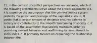 21. In the context of conflict perspectives on deviance, which of the following statements is true about the critical approach? o a. It is based on the assumption that the criminal justice system protects the power and privilege of the capitalist class. b. It posits that a certain amount of deviance ensures balance in society and contributes to the smooth functioning of society. c. It is based on the assumption that society maintains order by punishing deviant behavior and reaffirming its commitment to social rules. d. It primarily focuses on explaining the relationship between the