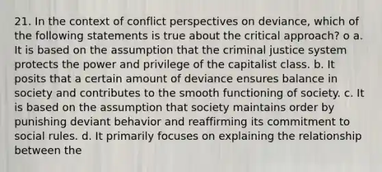 21. In the context of conflict perspectives on deviance, which of the following statements is true about the critical approach? o a. It is based on the assumption that the criminal justice system protects the power and privilege of the capitalist class. b. It posits that a certain amount of deviance ensures balance in society and contributes to the smooth functioning of society. c. It is based on the assumption that society maintains order by punishing deviant behavior and reaffirming its commitment to social rules. d. It primarily focuses on explaining the relationship between the