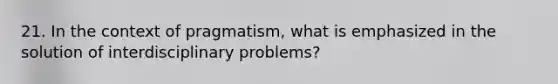 21. In the context of pragmatism, what is emphasized in the solution of interdisciplinary problems?