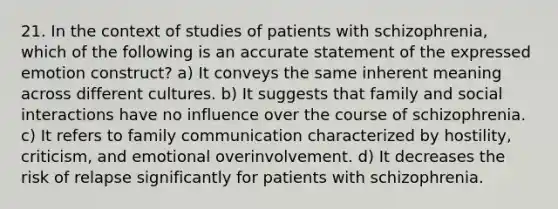 21. In the context of studies of patients with schizophrenia, which of the following is an accurate statement of the expressed emotion construct? a) It conveys the same inherent meaning across different cultures. b) It suggests that family and social interactions have no influence over the course of schizophrenia. c) It refers to family communication characterized by hostility, criticism, and emotional overinvolvement. d) It decreases the risk of relapse significantly for patients with schizophrenia.