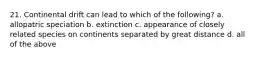 21. Continental drift can lead to which of the following? a. allopatric speciation b. extinction c. appearance of closely related species on continents separated by great distance d. all of the above