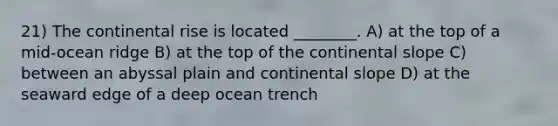 21) The continental rise is located ________. A) at the top of a mid-ocean ridge B) at the top of the continental slope C) between an abyssal plain and continental slope D) at the seaward edge of a deep ocean trench