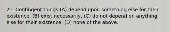 21. Contingent things (A) depend upon something else for their existence, (B) exist necessarily, (C) do not depend on anything else for their existence, (D) none of the above.