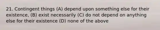 21. Contingent things (A) depend upon something else for their existence, (B) exist necessarily (C) do not depend on anything else for their existence (D) none of the above